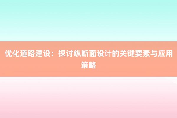 优化道路建设：探讨纵断面设计的关键要素与应用策略