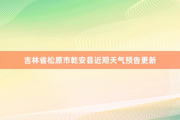 吉林省松原市乾安县近期天气预告更新